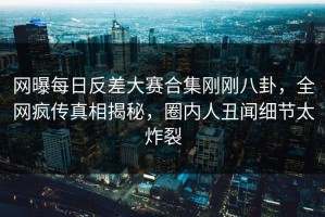 网曝每日反差大赛合集刚刚八卦，全网疯传真相揭秘，圈内人丑闻细节太炸裂