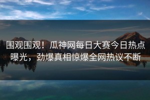 围观围观！瓜神网每日大赛今日热点曝光，劲爆真相惊爆全网热议不断