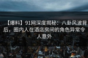 【爆料】91网深度揭秘：八卦风波背后，圈内人在酒店房间的角色异常令人意外