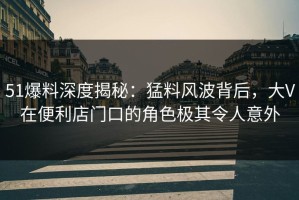 51爆料深度揭秘：猛料风波背后，大V在便利店门口的角色极其令人意外
