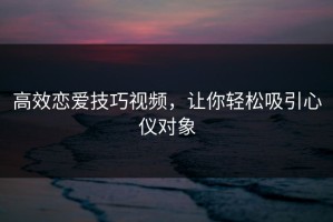 高效恋爱技巧视频，让你轻松吸引心仪对象