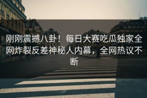 刚刚震撼八卦！每日大赛吃瓜独家全网炸裂反差神秘人内幕，全网热议不断