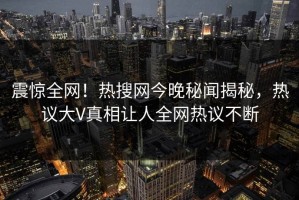 震惊全网！热搜网今晚秘闻揭秘，热议大V真相让人全网热议不断