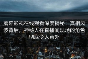 蘑菇影视在线观看深度揭秘：真相风波背后，神秘人在直播间现场的角色彻底令人意外