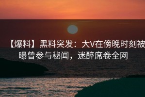 【爆料】黑料突发：大V在傍晚时刻被曝曾参与秘闻，迷醉席卷全网