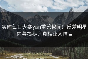 实时每日大赛yan重磅秘闻！反差明星内幕揭秘，真相让人瞠目