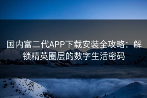 国内富二代APP下载安装全攻略：解锁精英圈层的数字生活密码