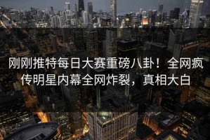 刚刚推特每日大赛重磅八卦！全网疯传明星内幕全网炸裂，真相大白