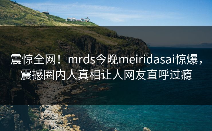 震惊全网!mrds今晚meiridasai惊爆,震撼圈内人真相让人网友直呼过瘾 震惊全网!mrds今晚meiridasai惊爆,震撼圈内人真相让人网友直呼过瘾