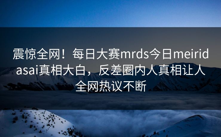 震惊全网！每日大赛mrds今日meiridasai真相大白，反差圈内人真相让人全网热议不断