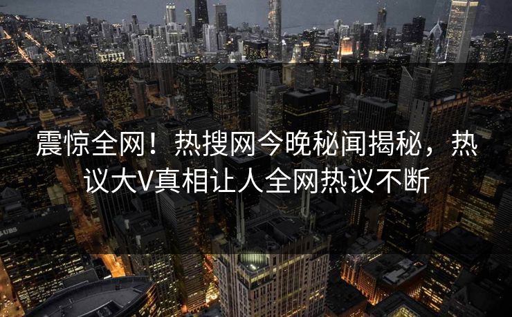 震惊全网!热搜网今晚秘闻揭秘,热议大V真相让人全网热议不断 震惊全网!热搜网今晚秘闻揭秘,热议大V真相让人全网热议不断