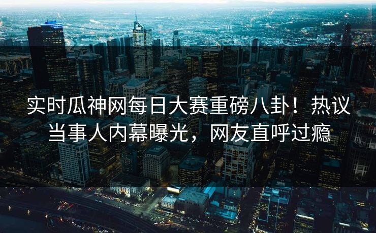 实时瓜神网每日大赛重磅八卦！热议当事人内幕曝光，网友直呼过瘾
