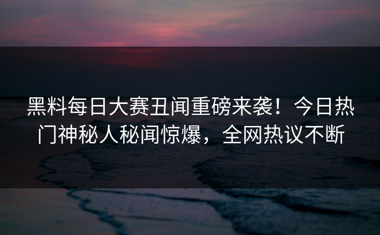 黑料每日大赛丑闻重磅来袭！今日热门神秘人秘闻惊爆，全网热议不断