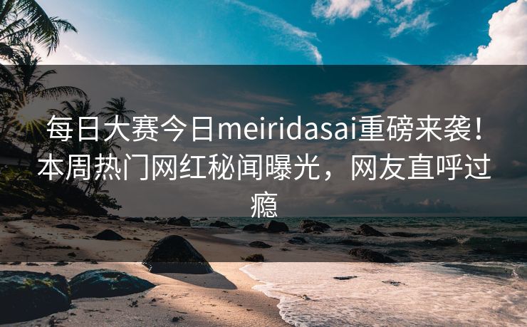 每日大赛今日meiridasai重磅来袭!本周热门网红秘闻曝光,网友直呼过瘾 每日大赛今日meiridasai重磅来袭!本周热门网红秘闻曝光,网友直呼过瘾