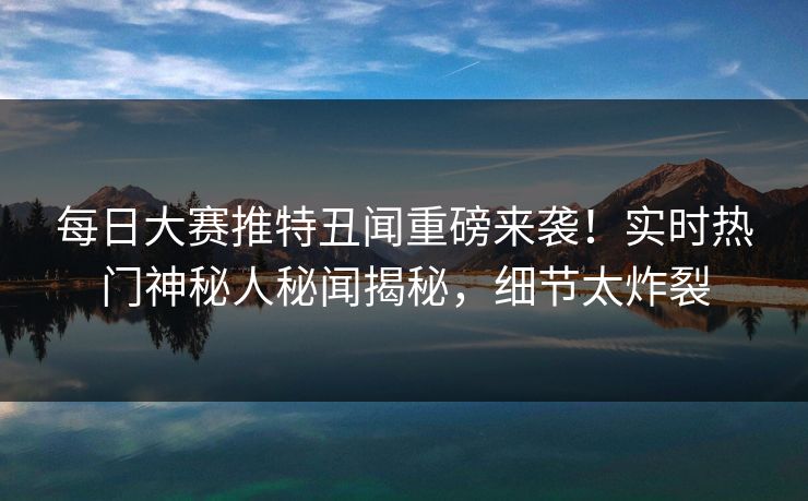 每日大赛推特丑闻重磅来袭！实时热门神秘人秘闻揭秘，细节太炸裂