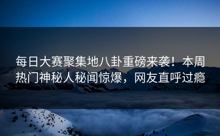 每日大赛聚集地八卦重磅来袭！本周热门神秘人秘闻惊爆，网友直呼过瘾