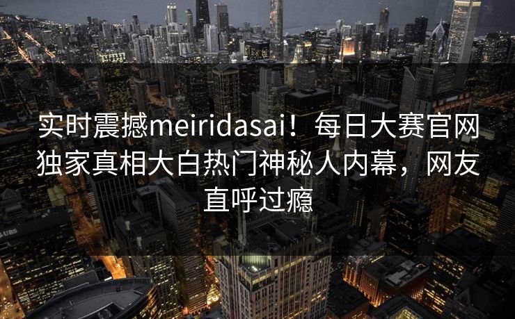 实时震撼meiridasai！每日大赛官网独家真相大白热门神秘人内幕，网友直呼过瘾