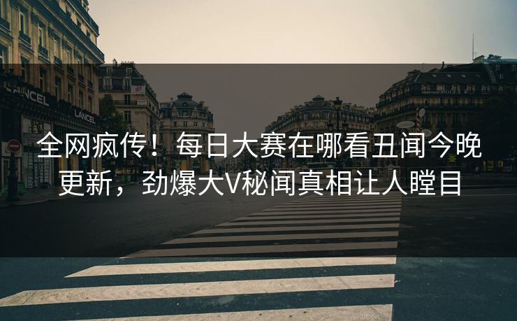 全网疯传！每日大赛在哪看丑闻今晚更新，劲爆大V秘闻真相让人瞠目