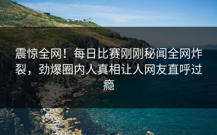 震惊全网!每日比赛刚刚秘闻全网炸裂,劲爆圈内人真相让人网友直呼过瘾 震惊全网!每日比赛刚刚秘闻全网炸裂,劲爆圈内人真相让人网友直呼过瘾