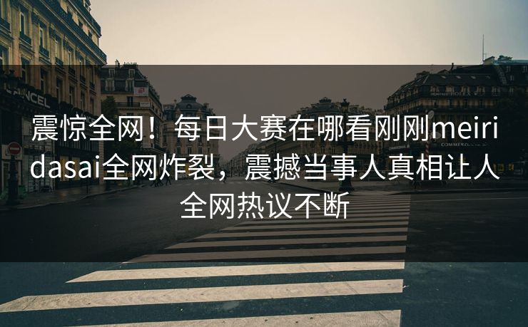 震惊全网！每日大赛在哪看刚刚meiridasai全网炸裂，震撼当事人真相让人全网热议不断