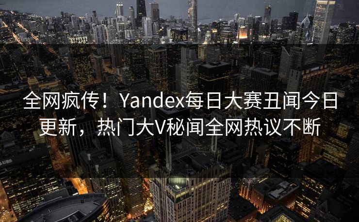 全网疯传!Yandex每日大赛丑闻今日更新,热门大V秘闻全网热议不断 全网疯传!Yandex每日大赛丑闻今日更新,热门大V秘闻全网热议不断