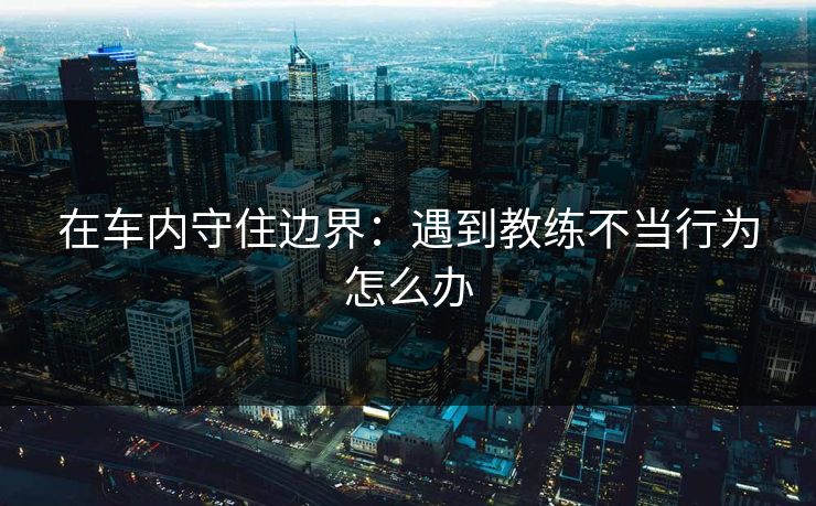 在车内守住边界:遇到教练不当行为怎么办 在车内守住边界:遇到教练不当行为怎么办