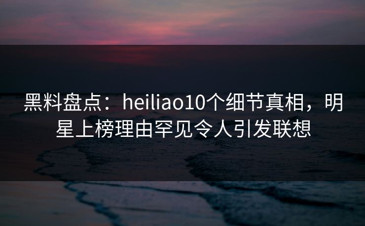 黑料盘点:heiliao10个细节真相,明星上榜理由罕见令人引发联想 黑料盘点:heiliao10个细节真相,明星上榜理由罕见令人引发联想
