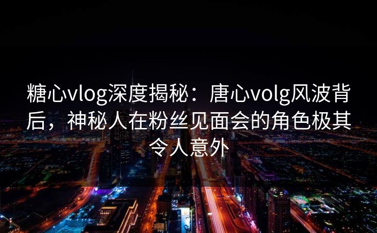 糖心vlog深度揭秘:唐心volg风波背后,神秘人在粉丝见面会的角色极其令人意外 糖心vlog深度揭秘:唐心volg风波背后,神秘人在粉丝见面会的角色极其令人意外