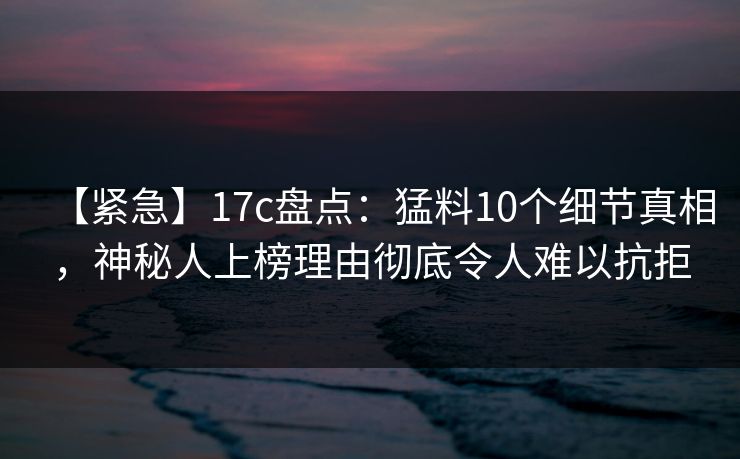 【紧急】17c盘点:猛料10个细节真相,神秘人上榜理由彻底令人难以抗拒 【紧急】17c盘点:猛料10个细节真相,神秘人上榜理由彻底令人难以抗拒
