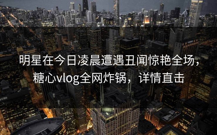 明星在今日凌晨遭遇丑闻惊艳全场，糖心vlog全网炸锅，详情直击