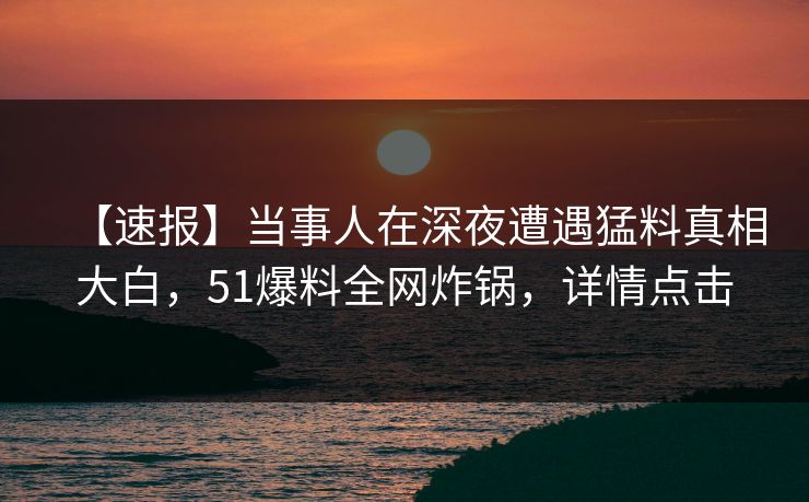 【速报】当事人在深夜遭遇猛料真相大白，51爆料全网炸锅，详情点击