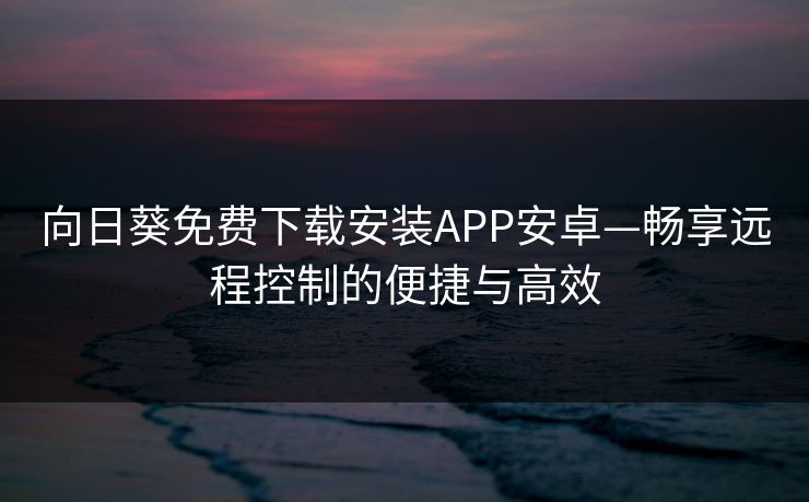 向日葵免费下载安装APP安卓—畅享远程控制的便捷与高效 向日葵免费下载安装APP安卓—畅享远程控制的便捷与高效