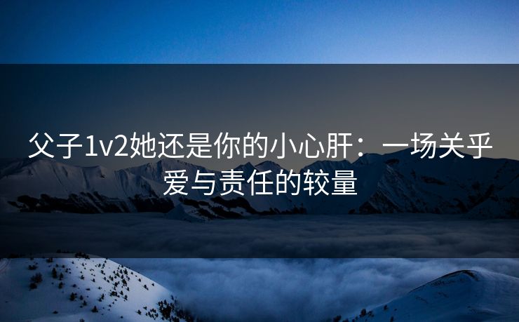 父子1v2她还是你的小心肝：一场关乎爱与责任的较量