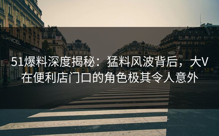 51爆料深度揭秘：猛料风波背后，大V在便利店门口的角色极其令人意外