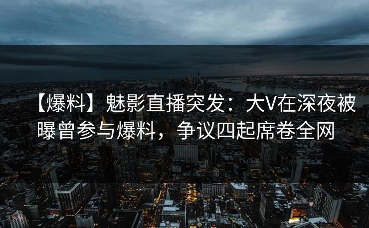 【爆料】魅影直播突发：大V在深夜被曝曾参与爆料，争议四起席卷全网