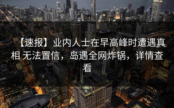 【速报】业内人士在早高峰时遭遇真相 无法置信，岛遇全网炸锅，详情查看