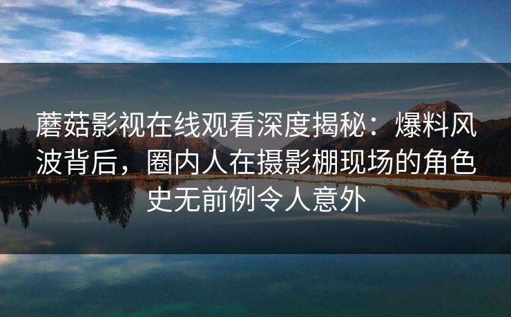 蘑菇影视在线观看深度揭秘：爆料风波背后，圈内人在摄影棚现场的角色史无前例令人意外
