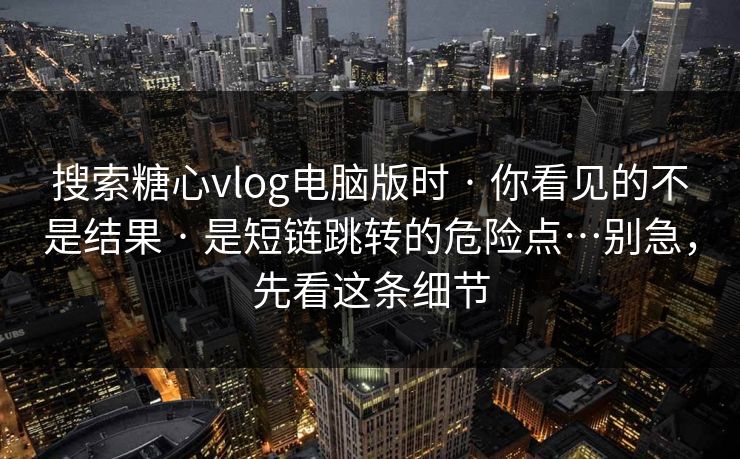 搜索糖心vlog电脑版时 · 你看见的不是结果 · 是短链跳转的危险点…别急，先看这条细节