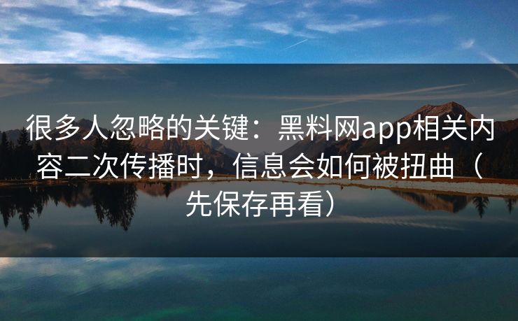 很多人忽略的关键：黑料网app相关内容二次传播时，信息会如何被扭曲（先保存再看）