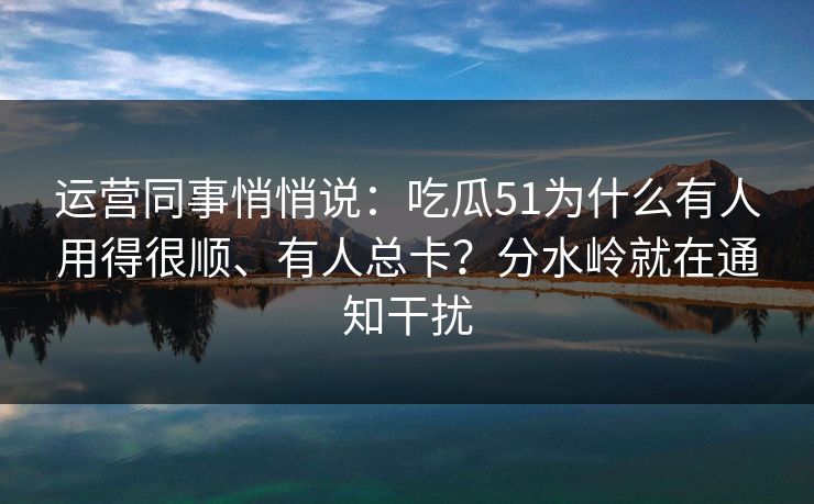 运营同事悄悄说：吃瓜51为什么有人用得很顺、有人总卡？分水岭就在通知干扰