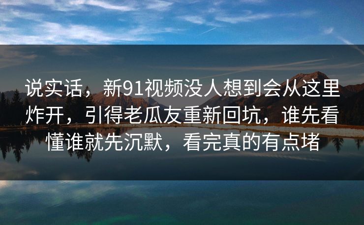 说实话，新91视频没人想到会从这里炸开，引得老瓜友重新回坑，谁先看懂谁就先沉默，看完真的有点堵