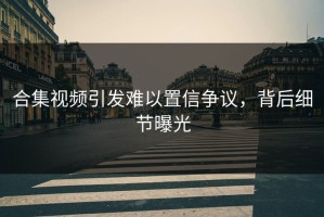 合集视频引发难以置信争议，背后细节曝光