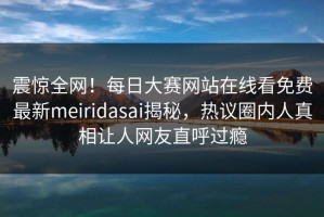 震惊全网！每日大赛网站在线看免费最新meiridasai揭秘，热议圈内人真相让人网友直呼过瘾