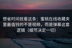想省时间就看这条：蜜桃在线收藏夹里最值钱的不是视频，而是弹幕这套逻辑（细节决定一切）