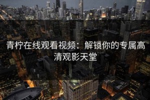 青柠在线观看视频：解锁你的专属高清观影天堂