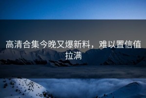高清合集今晚又爆新料，难以置信值拉满