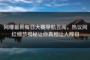 网曝最新每日大赛导航丑闻，热议网红细节揭秘让你真相让人瞠目