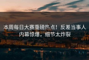 本周每日大赛重磅热点！反差当事人内幕惊爆，细节太炸裂