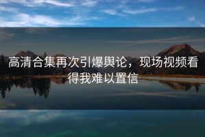 高清合集再次引爆舆论，现场视频看得我难以置信