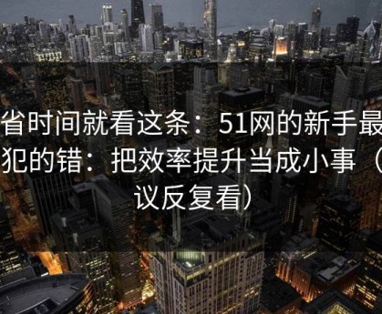 想省时间就看这条：51网的新手最容易犯的错：把效率提升当成小事（建议反复看）